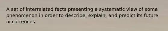 A set of interrelated facts presenting a systematic view of some phenomenon in order to describe, explain, and predict its future occurrences.