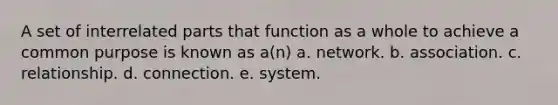 A set of interrelated parts that function as a whole to achieve a common purpose is known as a(n) a. network. b. association. c. relationship. d. connection. e. system.