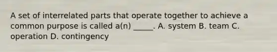 A set of interrelated parts that operate together to achieve a common purpose is called a(n) _____. A. system B. team C. operation D. contingency