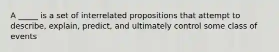 A _____ is a set of interrelated propositions that attempt to describe, explain, predict, and ultimately control some class of events