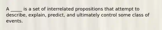 A _____ is a set of interrelated propositions that attempt to describe, explain, predict, and ultimately control some class of events.