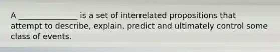 A _______________ is a set of interrelated propositions that attempt to describe, explain, predict and ultimately control some class of events.