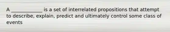 A _____________ is a set of interrelated propositions that attempt to describe, explain, predict and ultimately control some class of events