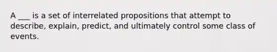 A ___ is a set of interrelated propositions that attempt to describe, explain, predict, and ultimately control some class of events.