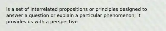 is a set of interrelated propositions or principles designed to answer a question or explain a particular phenomenon; it provides us with a perspective