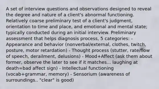 A set of interview questions and observations designed to reveal the degree and nature of a client's abnormal functioning. Relatively coarse preliminary test of a client's judgment, orientation to time and place, and emotional and mental state; typically conducted during an initial interview. Preliminary assessment that helps diagnosis process, 5 categories: - Appearance and behavior (nonverbal/external, clothes, twitch, posture, motor retardation) - Thought process (stutter, rate/flow of speech, derailment, delusions) - Mood+Affect (ask them about former, observe the later to see if it matches... laughing at death=bad affect sign) - Intellectual functioning (vocab+grammar, memory) - Sensorium (awareness of surroundings.. "clear" is good)