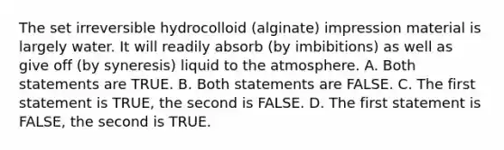 The set irreversible hydrocolloid (alginate) impression material is largely water. It will readily absorb (by imbibitions) as well as give off (by syneresis) liquid to the atmosphere. A. Both statements are TRUE. B. Both statements are FALSE. C. The first statement is TRUE, the second is FALSE. D. The first statement is FALSE, the second is TRUE.