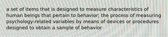 a set of items that is designed to measure characteristics of human beings that pertain to behavior; the process of measuring psychology-related variables by means of devices or procedures designed to obtain a sample of behavior