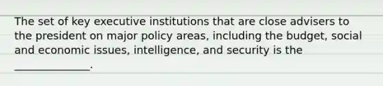 The set of key executive institutions that are close advisers to the president on major policy areas, including the budget, social and economic issues, intelligence, and security is the ______________.