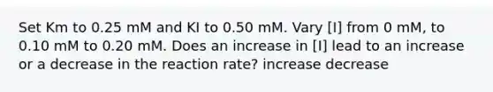 Set Km to 0.25 mM and KI to 0.50 mM. Vary [I] from 0 mM, to 0.10 mM to 0.20 mM. Does an increase in [I] lead to an increase or a decrease in the reaction rate? increase decrease