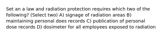 Set an a law and radiation protection requires which two of the following? (Select two) A) signage of radiation areas B) maintaining personal does records C) publication of personal dose records D) dosimeter for all employees exposed to radiation