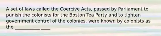 A set of laws called the Coercive Acts, passed by Parliament to punish the colonists for the Boston Tea Party and to tighten government control of the colonies, were known by colonists as the ___________ ____