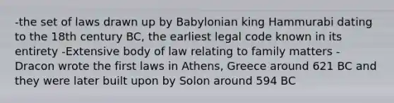 -the set of laws drawn up by Babylonian king Hammurabi dating to the 18th century BC, the earliest legal code known in its entirety -Extensive body of law relating to family matters -Dracon wrote the first laws in Athens, Greece around 621 BC and they were later built upon by Solon around 594 BC