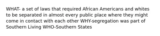 WHAT- a set of laws that required African Americans and whites to be separated in almost every public place where they might come in contact with each other WHY-segregation was part of Southern Living WHO-Southern States