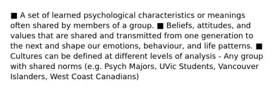 ■ A set of learned psychological characteristics or meanings often shared by members of a group. ■ Beliefs, attitudes, and values that are shared and transmitted from one generation to the next and shape our emotions, behaviour, and life patterns. ■ Cultures can be defined at different levels of analysis - Any group with shared norms (e.g. Psych Majors, UVic Students, Vancouver Islanders, West Coast Canadians)