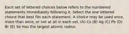 Each set of lettered choices below refers to the numbered statements immediately following it. Select the one lettered choice that best fits each statement. A choice may be used once, more than once, or not at all in each set. (A) Cs (B) Ag (C) Pb (D) Br (E) Se Has the largest atomic radius