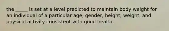 the _____ is set at a level predicted to maintain body weight for an individual of a particular age, gender, height, weight, and physical activity consistent with good health.