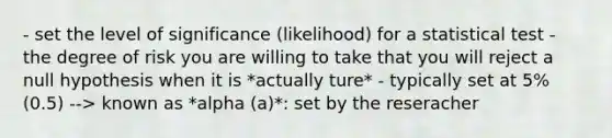 - set the level of significance (likelihood) for a statistical test - the degree of risk you are willing to take that you will reject a null hypothesis when it is *actually ture* - typically set at 5% (0.5) --> known as *alpha (a)*: set by the reseracher