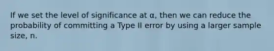 If we set the level of significance at α, then we can reduce the probability of committing a Type II error by using a larger sample size, n.