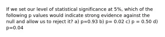 If we set our level of statistical significance at 5%, which of the following p values would indicate strong evidence against the null and allow us to reject it? a) p=0.93 b) p= 0.02 c) p = 0.50 d) p=0.04