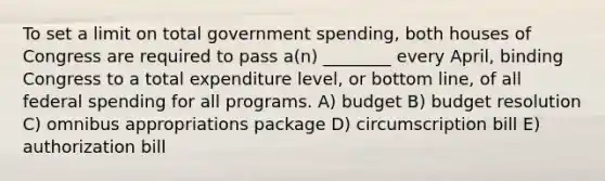 To set a limit on total government spending, both houses of Congress are required to pass a(n) ________ every April, binding Congress to a total expenditure level, or bottom line, of all federal spending for all programs. A) budget B) budget resolution C) omnibus appropriations package D) circumscription bill E) authorization bill