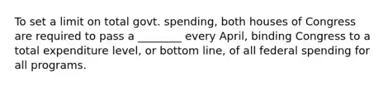 To set a limit on total govt. spending, both houses of Congress are required to pass a ________ every April, binding Congress to a total expenditure level, or bottom line, of all federal spending for all programs.