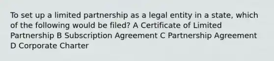 To set up a limited partnership as a legal entity in a state, which of the following would be filed? A Certificate of Limited Partnership B Subscription Agreement C Partnership Agreement D Corporate Charter