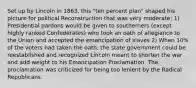 Set up by Lincoln in 1863, this "ten percent plan" shaped his picture for political Reconstruction that was very moderate: 1) Presidential pardons would be given to southerners (except highly ranked Confederates) who took an oath of allegiance to the Union and accepted the emancipation of slaves 2) When 10% of the voters had taken the oath, the state government could be reestablished and recognized Lincoln meant to shorten the war and add weight to his Emancipation Proclamation. The proclamation was criticized for being too lenient by the Radical Republicans.