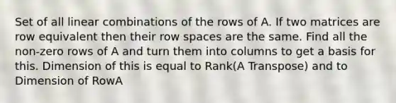 Set of all linear combinations of the rows of A. If two matrices are row equivalent then their row spaces are the same. Find all the non-zero rows of A and turn them into columns to get a basis for this. Dimension of this is equal to Rank(A Transpose) and to Dimension of RowA