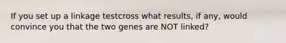 If you set up a linkage testcross what results, if any, would convince you that the two genes are NOT linked?