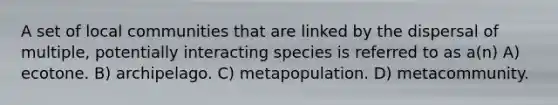 A set of local communities that are linked by the dispersal of multiple, potentially interacting species is referred to as a(n) A) ecotone. B) archipelago. C) metapopulation. D) metacommunity.