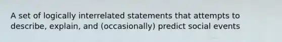 A set of logically interrelated statements that attempts to describe, explain, and (occasionally) predict social events