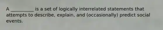 A __________ is a set of logically interrelated statements that attempts to describe, explain, and (occasionally) predict social events.