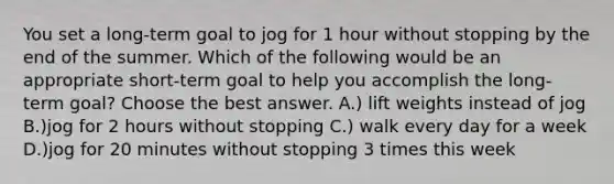 You set a long-term goal to jog for 1 hour without stopping by the end of the summer. Which of the following would be an appropriate short-term goal to help you accomplish the long-term goal? Choose the best answer. A.) lift weights instead of jog B.)jog for 2 hours without stopping C.) walk every day for a week D.)jog for 20 minutes without stopping 3 times this week