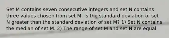 Set M contains seven consecutive integers and set N contains three values chosen from set M. Is the standard deviation of set N greater than the standard deviation of set M? 1) Set N contains the median of set M. 2) The range of set M and set N are equal.