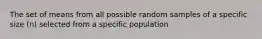 The set of means from all possible random samples of a specific size (n) selected from a specific population