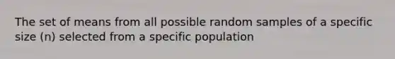 The set of means from all possible random samples of a specific size (n) selected from a specific population