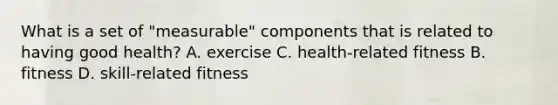 What is a set of "measurable" components that is related to having good health? A. exercise C. health-related fitness B. fitness D. skill-related fitness