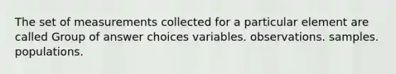 The set of measurements collected for a particular element are called Group of answer choices variables. observations. samples. populations.