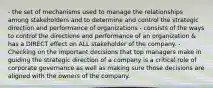 - the set of mechanisms used to manage the relationships among stakeholders and to determine and control the strategic direction and performance of organizations - consists of the ways to control the directions and performance of an organization & has a DIRECT effect on ALL stakeholder of the company. - Checking on the important decisions that top managers make in guiding the strategic direction of a company is a critical role of corporate governance as well as making sure those decisions are aligned with the owners of the company.