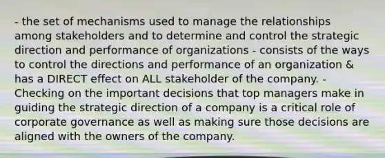 - the set of mechanisms used to manage the relationships among stakeholders and to determine and control the strategic direction and performance of organizations - consists of the ways to control the directions and performance of an organization & has a DIRECT effect on ALL stakeholder of the company. - Checking on the important decisions that top managers make in guiding the strategic direction of a company is a critical role of corporate governance as well as making sure those decisions are aligned with the owners of the company.