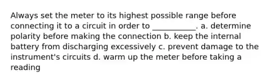 Always set the meter to its highest possible range before connecting it to a circuit in order to ___________. a. determine polarity before making the connection b. keep the internal battery from discharging excessively c. prevent damage to the instrument's circuits d. warm up the meter before taking a reading