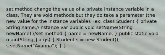 set method change the value of a private instance variable in a class. They are void methods but they do take a parameter (the new value for the instance variable). -ex: class Student ( private String name;//instance var public void setName(String newName) //set method { name = newName; ) public static void main(String[] args) ( Student s = new Student(); s.setName("Ayanna"); ) }