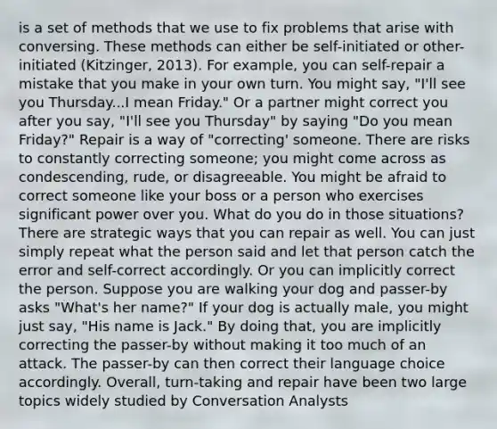 is a set of methods that we use to fix problems that arise with conversing. These methods can either be self-initiated or other-initiated (Kitzinger, 2013). For example, you can self-repair a mistake that you make in your own turn. You might say, "I'll see you Thursday...I mean Friday." Or a partner might correct you after you say, "I'll see you Thursday" by saying "Do you mean Friday?" Repair is a way of "correcting' someone. There are risks to constantly correcting someone; you might come across as condescending, rude, or disagreeable. You might be afraid to correct someone like your boss or a person who exercises significant power over you. What do you do in those situations? There are strategic ways that you can repair as well. You can just simply repeat what the person said and let that person catch the error and self-correct accordingly. Or you can implicitly correct the person. Suppose you are walking your dog and passer-by asks "What's her name?" If your dog is actually male, you might just say, "His name is Jack." By doing that, you are implicitly correcting the passer-by without making it too much of an attack. The passer-by can then correct their language choice accordingly. Overall, turn-taking and repair have been two large topics widely studied by Conversation Analysts