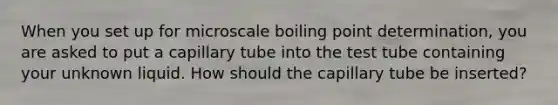 When you set up for microscale boiling point determination, you are asked to put a capillary tube into the test tube containing your unknown liquid. How should the capillary tube be inserted?