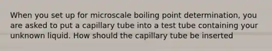 When you set up for microscale boiling point determination, you are asked to put a capillary tube into a test tube containing your unknown liquid. How should the capillary tube be inserted