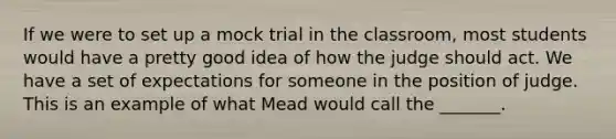 If we were to set up a mock trial in the classroom, most students would have a pretty good idea of how the judge should act. We have a set of expectations for someone in the position of judge. This is an example of what Mead would call the _______.