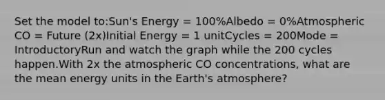 Set the model to:Sun's Energy = 100%Albedo = 0%Atmospheric CO = Future (2x)Initial Energy = 1 unitCycles = 200Mode = IntroductoryRun and watch the graph while the 200 cycles happen.With 2x the atmospheric CO concentrations, what are the mean energy units in the Earth's atmosphere?