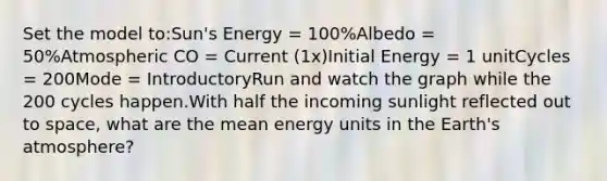 Set the model to:Sun's Energy = 100%Albedo = 50%Atmospheric CO = Current (1x)Initial Energy = 1 unitCycles = 200Mode = IntroductoryRun and watch the graph while the 200 cycles happen.With half the incoming sunlight reflected out to space, what are the mean energy units in the Earth's atmosphere?