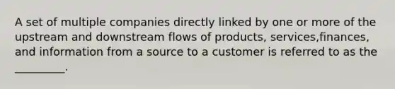 A set of multiple companies directly linked by one or more of the upstream and downstream flows of products, services,finances, and information from a source to a customer is referred to as the _________.